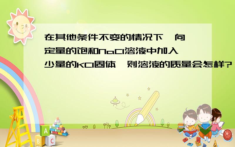 在其他条件不变的情况下,向一定量的饱和NaCl溶液中加入少量的KCl固体,则溶液的质量会怎样?