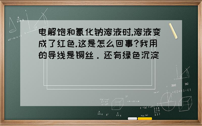 电解饱和氯化钠溶液时,溶液变成了红色.这是怎么回事?我用的导线是铜丝。还有绿色沉淀