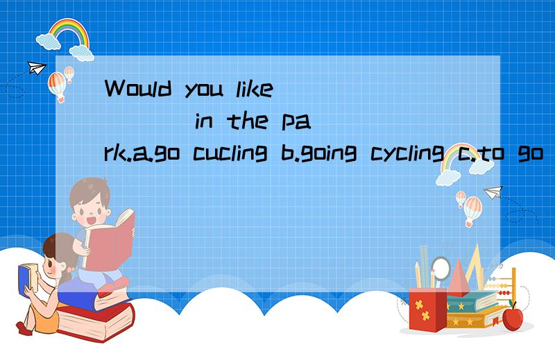 Would you like ( ) in the park.a.go cucling b.going cycling c.to go cycling d.to going cycling