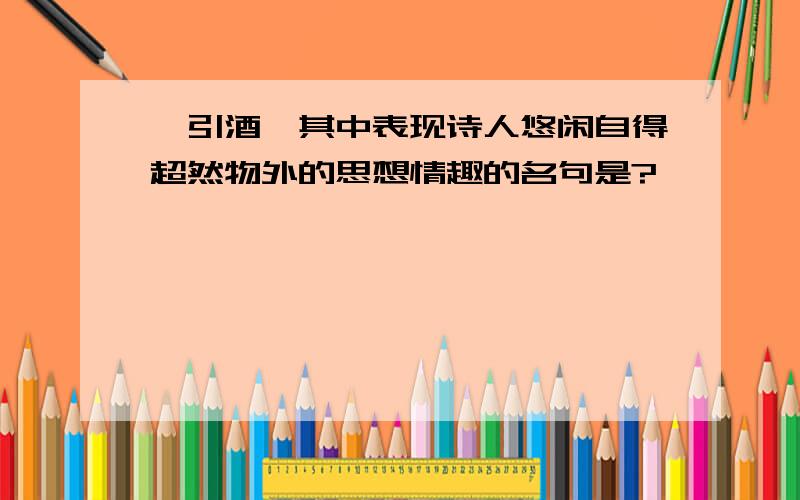 《引酒》其中表现诗人悠闲自得超然物外的思想情趣的名句是?