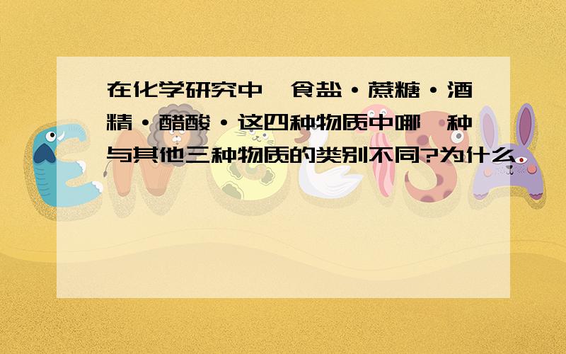 在化学研究中,食盐·蔗糖·酒精·醋酸·这四种物质中哪一种与其他三种物质的类别不同?为什么