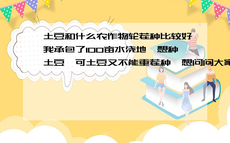 土豆和什么农作物轮茬种比较好我承包了100亩水浇地,想种土豆,可土豆又不能重茬种,想问问大家第一年种土豆第二年种什么比较好,这样就可以倒替的种了