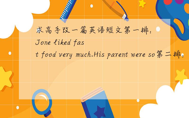 求高手改一篇英语短文第一排：Jone liked fast food very much.His parent were so第二排：busy that they had few time to cook food for him at home.第三排：So they often took him eat fast food .That's why John 第四排：because over