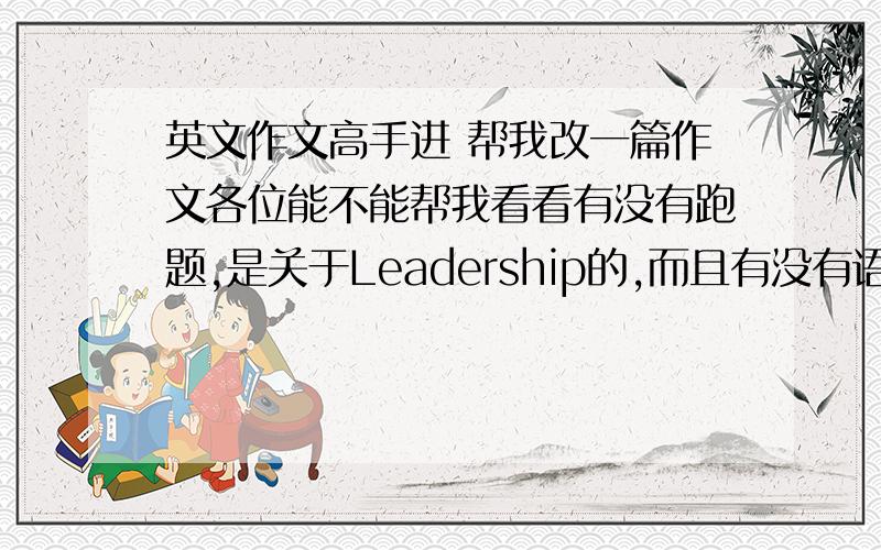英文作文高手进 帮我改一篇作文各位能不能帮我看看有没有跑题,是关于Leadership的,而且有没有语法错误,或者可以把词语改得更优美的地方.奖100分想帮我的 Baidu Hi 找我 或者给我发个消息奖20