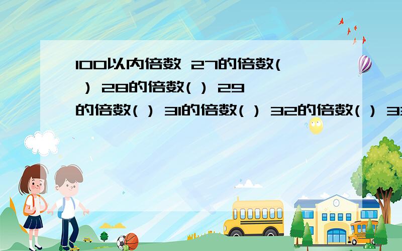 100以内倍数 27的倍数( ) 28的倍数( ) 29的倍数( ) 31的倍数( ) 32的倍数( ) 33的倍数( ) 34的倍数( ) 23100以内倍数:27的倍数( ) 28的倍数( ) 29的倍数( ) 31的倍数( ) 32的倍数( ) 33的倍数( ) 34的倍数( ) 23的