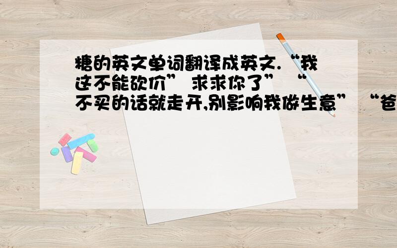 糖的英文单词翻译成英文.“我这不能砍价” 求求你了” “不买的话就走开,别影响我做生意” “爸爸已经给过我们零用钱了” “你们以前不都说那是据不断的木盒么?”