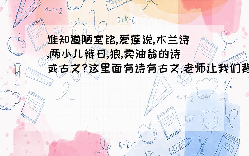 谁知道陋室铭,爱莲说,木兰诗,两小儿辩日,狼,卖油翁的诗或古文?这里面有诗有古文.老师让我们背!