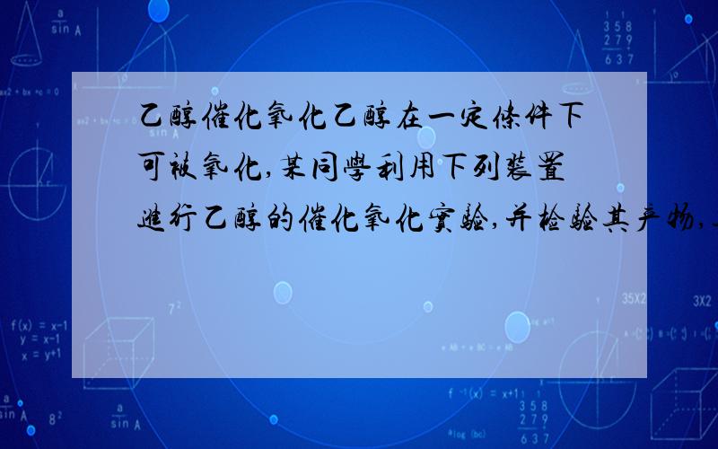 乙醇催化氧化乙醇在一定条件下可被氧化,某同学利用下列装置进行乙醇的催化氧化实验,并检验其产物,其中C装置的试管中盛有无水乙醇.已知乙醛在加热条件下能与新制Cu(OH)2反应生成Cu2O.这