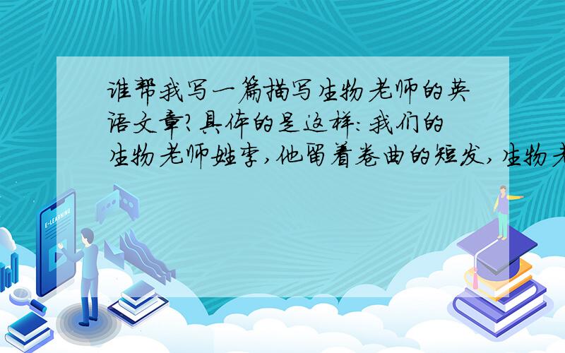 谁帮我写一篇描写生物老师的英语文章?具体的是这样：我们的生物老师姓李,他留着卷曲的短发,生物老师很和蔼,说话很温和,我们很喜欢她,在她的课堂上,我们都很积极,我们很喜欢听她讲课,