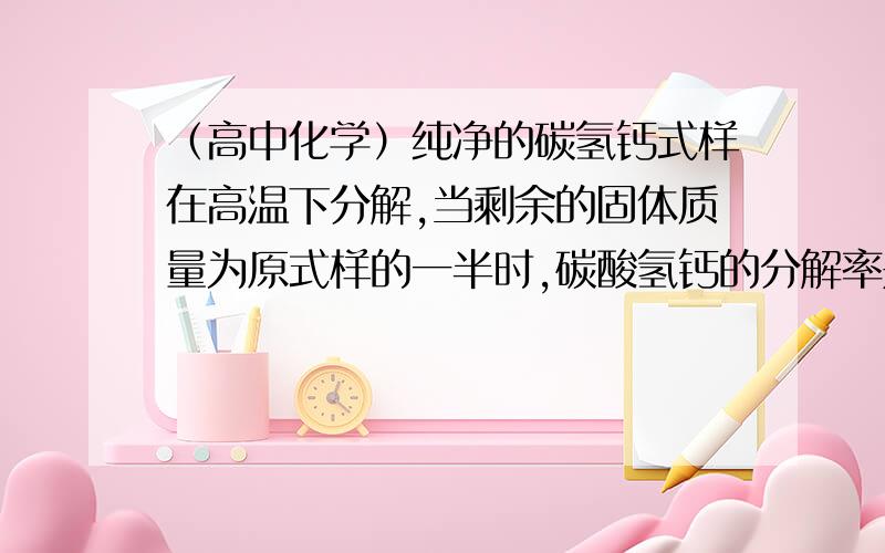 （高中化学）纯净的碳氢钙式样在高温下分解,当剩余的固体质量为原式样的一半时,碳酸氢钙的分解率是?A 50% B 75% C 92.7% D 100%