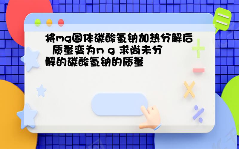 将mg固体碳酸氢钠加热分解后  质量变为n g 求尚未分解的碳酸氢钠的质量