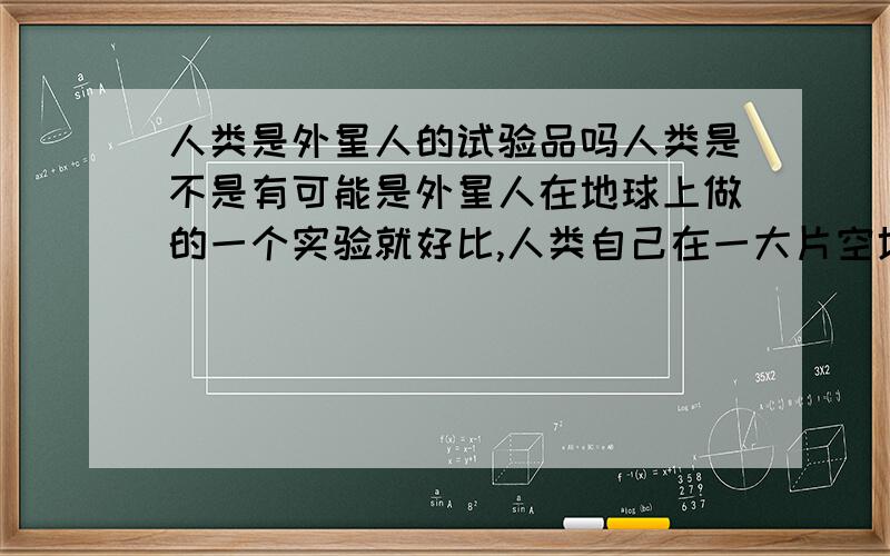 人类是外星人的试验品吗人类是不是有可能是外星人在地球上做的一个实验就好比,人类自己在一大片空地 种植一个植物,让他自然生长,然后看他到底能长到什么程度,再自生自灭,还是人工干