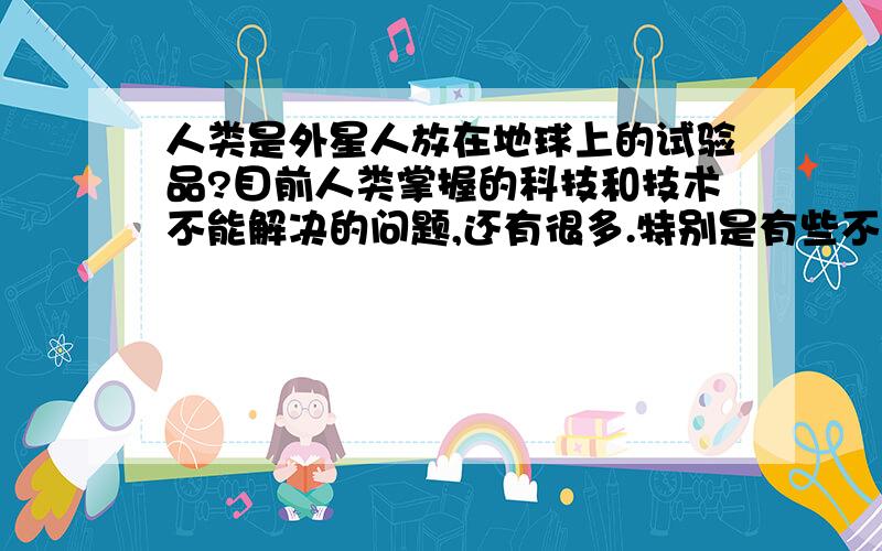 人类是外星人放在地球上的试验品?目前人类掌握的科技和技术不能解决的问题,还有很多.特别是有些不可知的事情,比如说发现了史前的物件,有些人在不知道的情况下时间停止了,或者是有些