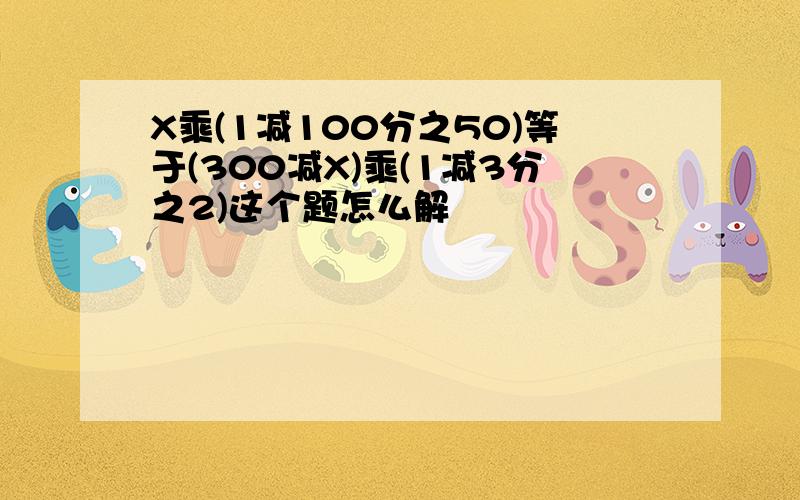 X乘(1减100分之50)等于(300减X)乘(1减3分之2)这个题怎么解