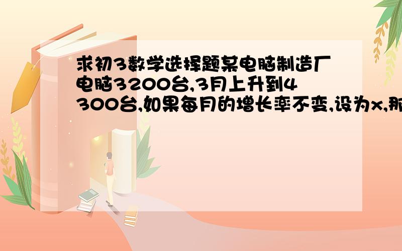 求初3数学选择题某电脑制造厂电脑3200台,3月上升到4300台,如果每月的增长率不变,设为x,那么可得方程?A.3200+3200*2x=4300B.3200（1+x）²=4300C.3200+3200（1+x）+3200（1+x）²=4300D.3200+3200*3x=4300