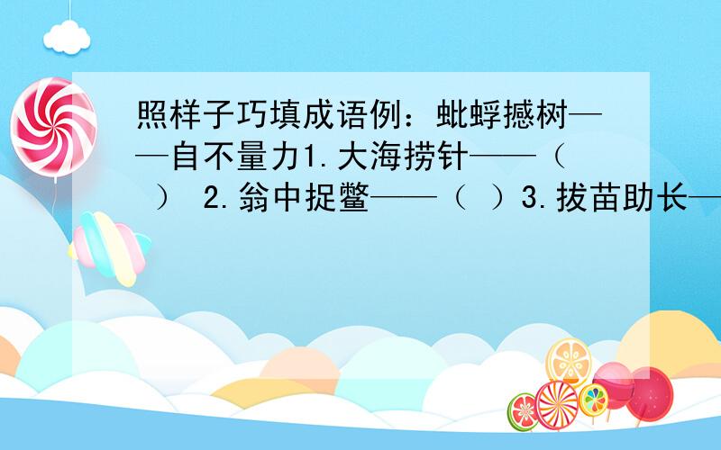 照样子巧填成语例：蚍蜉撼树——自不量力1.大海捞针——（ ） 2.翁中捉鳖——（ ）3.拔苗助长——（ ） 4.逆水行舟——（ ）5.守株待兔——（ ） 6.杯水车薪——（ ）7.病入膏肓——（ ）