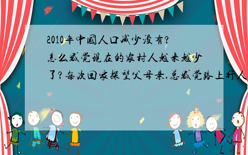 2010年中国人口减少没有?怎么感觉现在的农村人越来越少了?每次回家探望父母亲,总感觉路上行人越来越少了.以前我小时候村子里的小孩很多,现在除了老人和一些中老年人,看不到几个娃了.