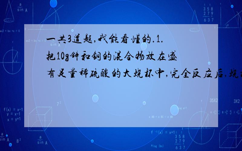 一共3道题,我能看懂的.1.把10g锌和铜的混合物放在盛有足量稀硫酸的大烧杯中,完全反应后,烧杯中物质的质量比反应前（锌、铜和稀硫酸）减少0.2g.求原混合物中铜的质量分数.2.一定质量的锌