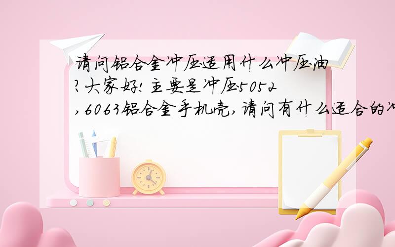 请问铝合金冲压适用什么冲压油?大家好!主要是冲压5052,6063铝合金手机壳,请问有什么适合的冲压油?最好提供详细的型号与用法,或者留下联系方式,我在东莞茶山!