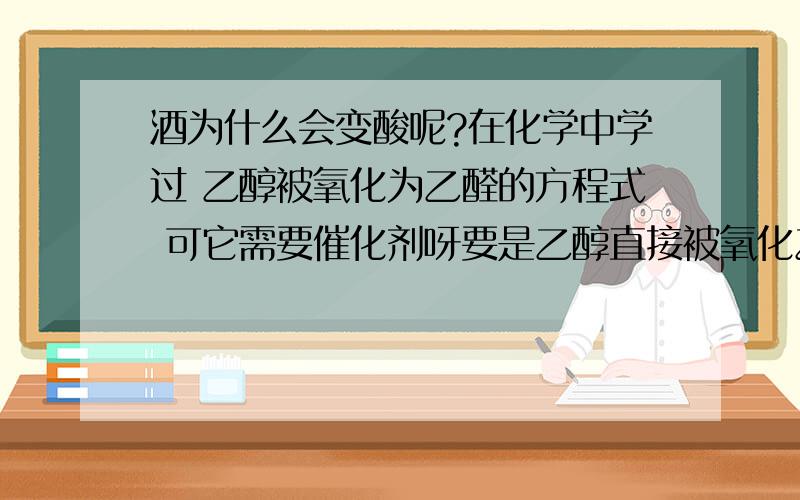 酒为什么会变酸呢?在化学中学过 乙醇被氧化为乙醛的方程式 可它需要催化剂呀要是乙醇直接被氧化乙酸的话 需要酸性KMnO4或酸性K2Cr2O4溶液啊