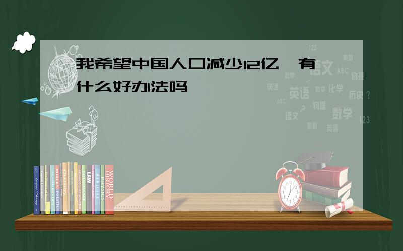 我希望中国人口减少12亿,有什么好办法吗