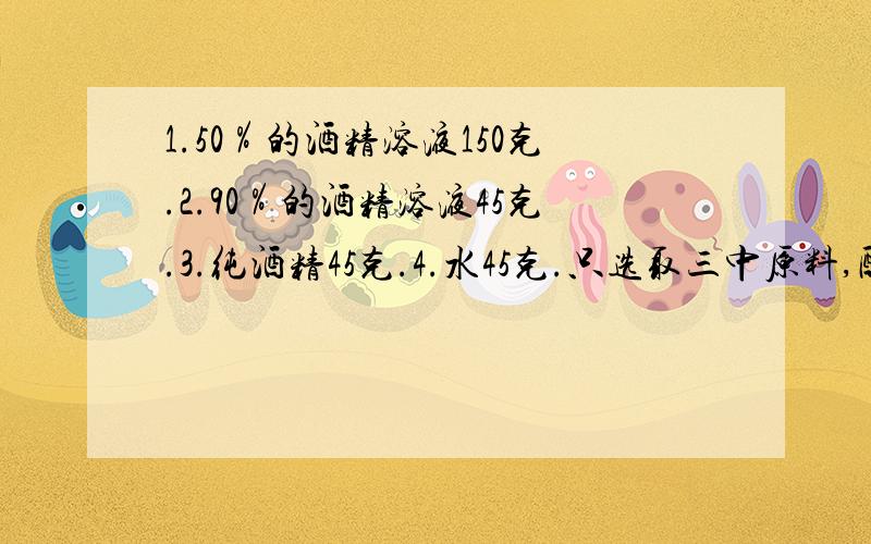 1.50％的酒精溶液150克.2.90％的酒精溶液45克.3.纯酒精45克.4.水45克.只选取三中原料,配置成60％的酒精溶液200克.选取那三种原料,各取多少?