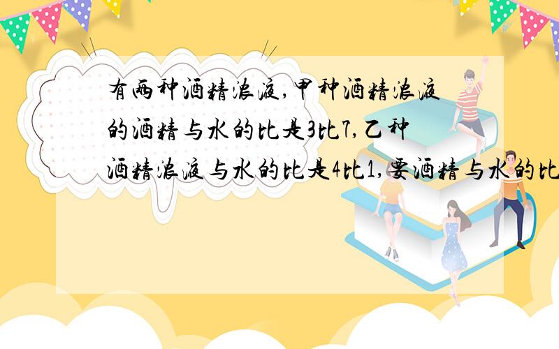 有两种酒精浓液,甲种酒精浓液的酒精与水的比是3比7,乙种酒精浓液与水的比是4比1,要酒精与水的比3比2的