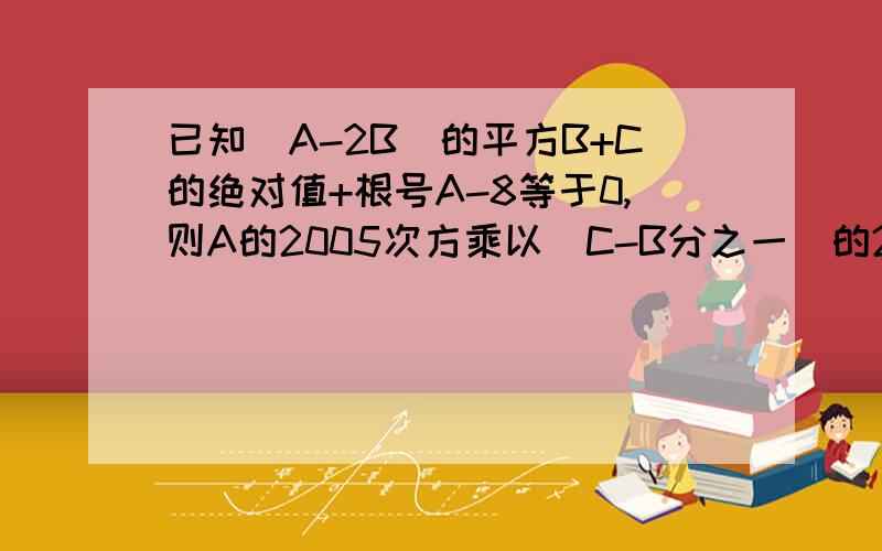 已知（A-2B）的平方B+C的绝对值+根号A-8等于0,则A的2005次方乘以（C-B分之一）的2006次方=?