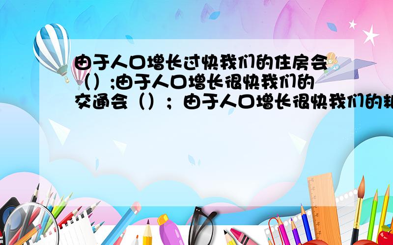 由于人口增长过快我们的住房会（）;由于人口增长很快我们的交通会（）；由于人口增长很快我们的粮食会（）