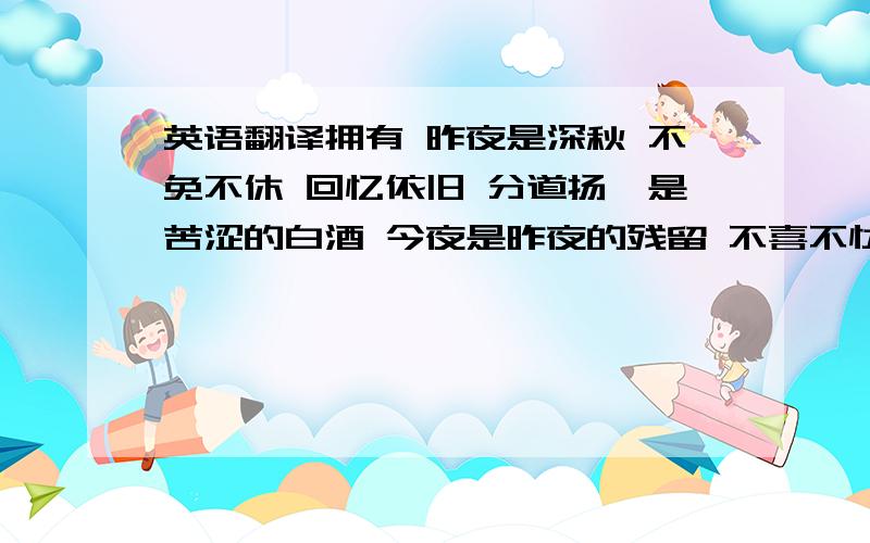 英语翻译拥有 昨夜是深秋 不免不休 回忆依旧 分道扬镳是苦涩的白酒 今夜是昨夜的残留 不喜不忧 潇洒一丢 放任自流是落水的自由 忘记昨天的烦忧 拥抱今天所有 纵使佳人难求 也要默默为