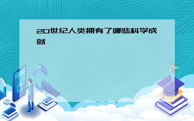 20世纪人类拥有了哪些科学成就