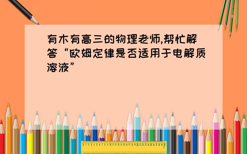 有木有高三的物理老师,帮忙解答“欧姆定律是否适用于电解质溶液”