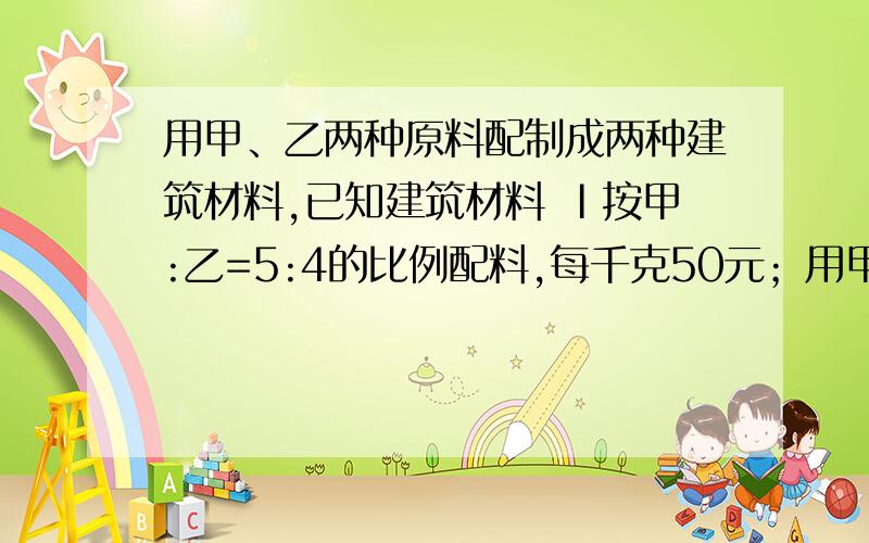 用甲、乙两种原料配制成两种建筑材料,已知建筑材料 Ⅰ按甲:乙=5:4的比例配料,每千克50元；用甲、乙两种原料配制两种建筑材料,已知建筑材料 Ⅰ按甲:乙=5:4的比例配料,每千克50元； 建筑材