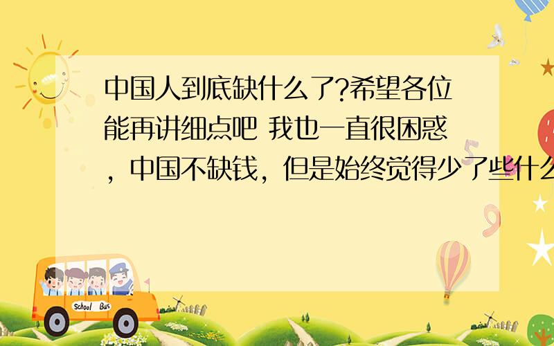 中国人到底缺什么了?希望各位能再讲细点吧 我也一直很困惑，中国不缺钱，但是始终觉得少了些什么，希望大家多给点意见。