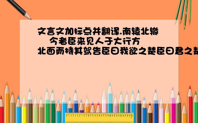 文言文加标点并翻译.南辕北辙    今者臣来见人于大行方北面而持其驾告臣曰我欲之楚臣曰君之楚将奚为北面曰吾马良臣曰马虽良此非楚之路也曰吾用多臣曰用虽多此非楚之路也曰吾御者善.