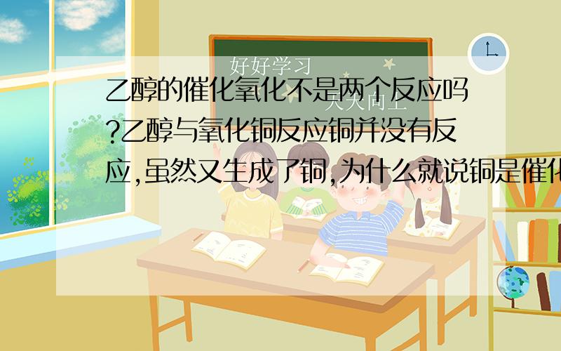 乙醇的催化氧化不是两个反应吗?乙醇与氧化铜反应铜并没有反应,虽然又生成了铜,为什么就说铜是催化剂?