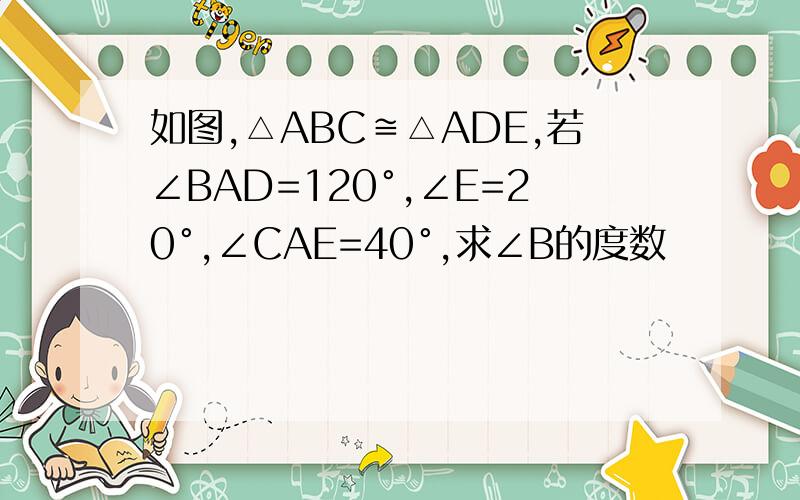 如图,△ABC≌△ADE,若∠BAD=120°,∠E=20°,∠CAE=40°,求∠B的度数