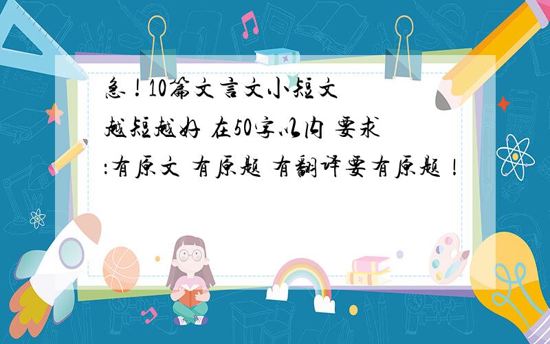 急 ! 10篇文言文小短文 越短越好 在50字以内 要求：有原文 有原题 有翻译要有原题！