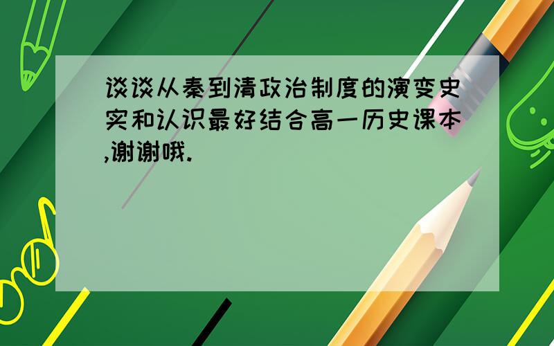 谈谈从秦到清政治制度的演变史实和认识最好结合高一历史课本,谢谢哦.