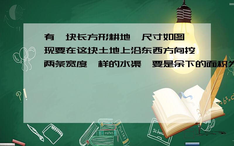 有一块长方形耕地,尺寸如图,现要在这块土地上沿东西方向挖两条宽度一样的水渠,要是余下的面积为9856平方米,那么水渠应挖多宽?