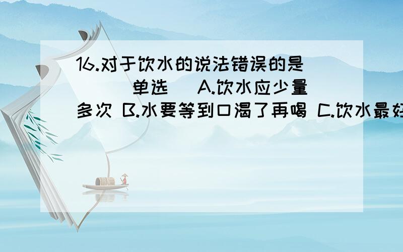 16.对于饮水的说法错误的是()(单选) A.饮水应少量多次 B.水要等到口渴了再喝 C.饮水最好要喝白开水 D.饮料