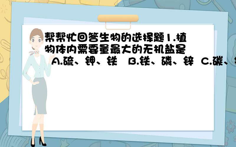 帮帮忙回答生物的选择题1.植物体内需要量最大的无机盐是   A.硫、钾、铁   B.铁、磷、锌  C.碳、铜、氮  D.氮、磷、钾2.将带叶枝条的下断插入稀释的红墨水中,过一段时间,将茎横切和纵切,看