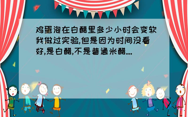 鸡蛋泡在白醋里多少小时会变软我做过实验,但是因为时间没看好,是白醋,不是普通米醋...