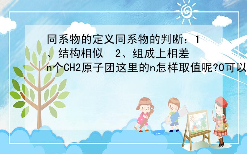 同系物的定义同系物的判断：1、结构相似  2、组成上相差n个CH2原子团这里的n怎样取值呢?0可以吗?