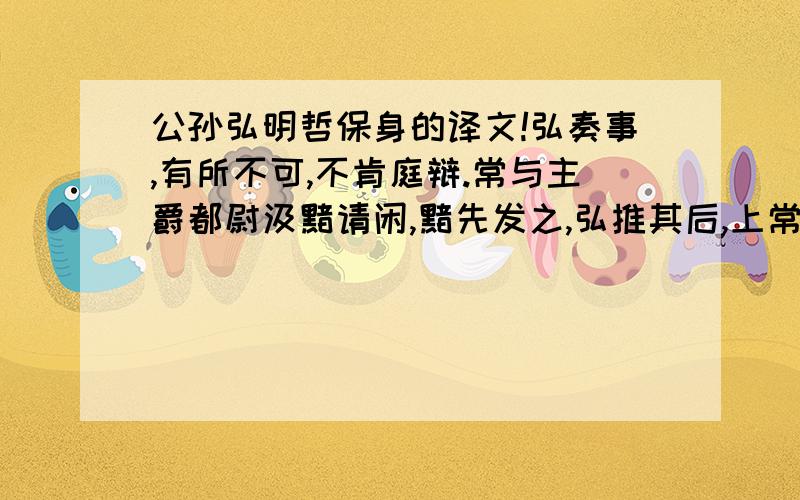 公孙弘明哲保身的译文!弘奏事,有所不可,不肯庭辩.常与主爵都尉汲黯请闲,黯先发之,弘推其后,上常说,所言皆听,以此日益亲贵.尝与公卿约议,至上前,皆背其约以顺上指.汲黯庭洁弘曰：“齐人