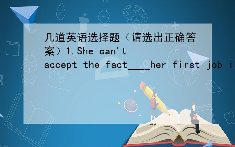 几道英语选择题（请选出正确答案）1.She can't accept the fact____her first job is far from her dream job.A.which B.不填 C.that D.what2.Some information____on the Internet may not be ture.A.is found B.found C.been found D.finding3.____