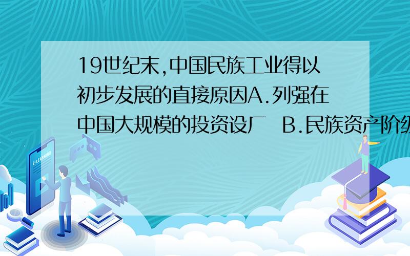 19世纪末,中国民族工业得以初步发展的直接原因A.列强在中国大规模的投资设厂  B.民族资产阶级登上历史舞台C, 清政府放宽对民间开场的限制  D .戊戌变法中新政的大力推行