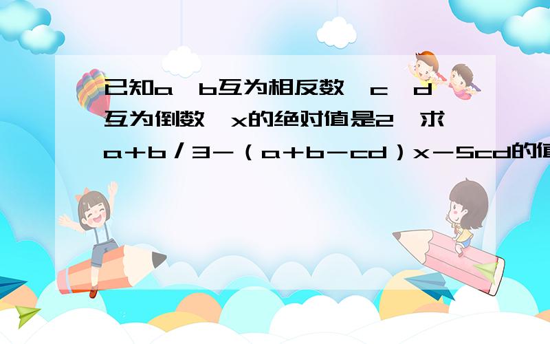 已知a,b互为相反数,c,d互为倒数,x的绝对值是2,求a＋b／3－（a＋b－cd）x－5cd的值