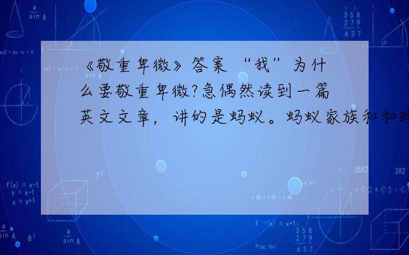 《敬重卑微》答案 “我”为什么要敬重卑微?急偶然读到一篇英文文章，讲的是蚂蚁。蚂蚁家族和和睦睦，忙忙碌碌，母蚁生儿，公蚁持家，在我们从未看在眼里放在心头的原野繁衍生息…