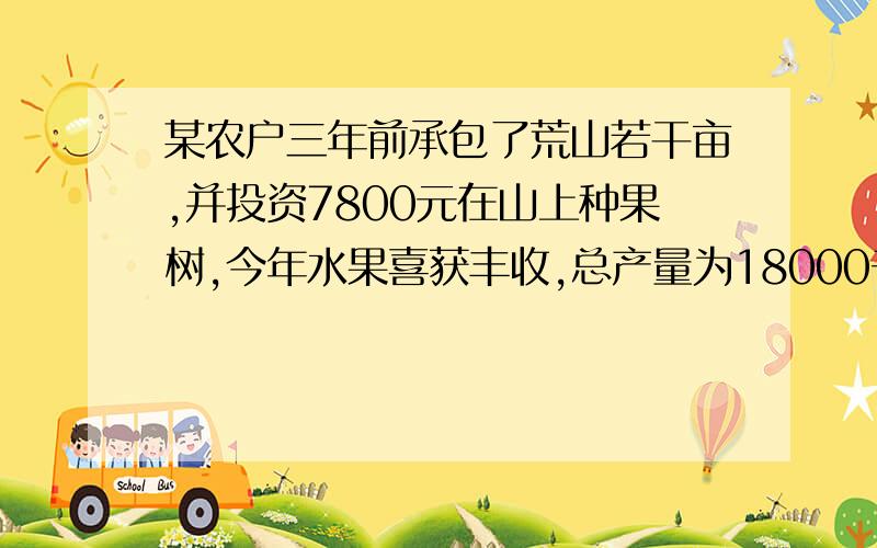 某农户三年前承包了荒山若干亩,并投资7800元在山上种果树,今年水果喜获丰收,总产量为18000千克,此水果在市场每千克售a元,在果园每千克售b元（b＜a）,如果该农户将水果拉到市场出售,平均